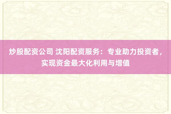 炒股配资公司 沈阳配资服务：专业助力投资者，实现资金最大化利用与增值