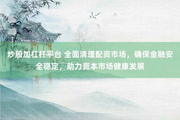 炒股加杠杆平台 全面清理配资市场，确保金融安全稳定，助力资本市场健康发展