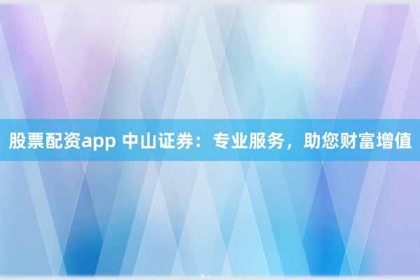 股票配资app 中山证券：专业服务，助您财富增值