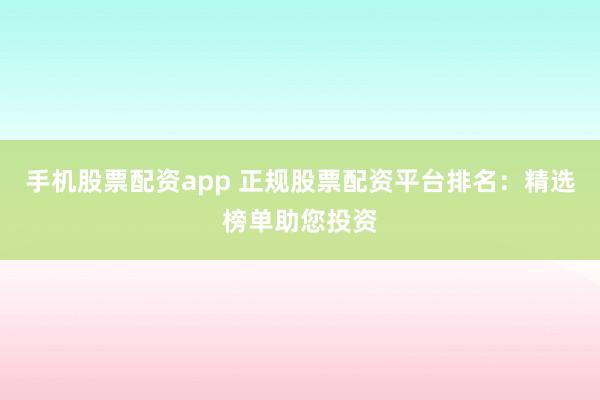 手机股票配资app 正规股票配资平台排名：精选榜单助您投资