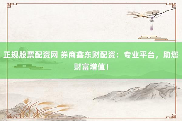 正规股票配资网 券商鑫东财配资：专业平台，助您财富增值！