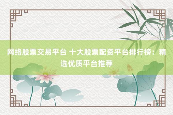 网络股票交易平台 十大股票配资平台排行榜：精选优质平台推荐