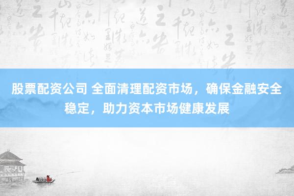 股票配资公司 全面清理配资市场，确保金融安全稳定，助力资本市场健康发展
