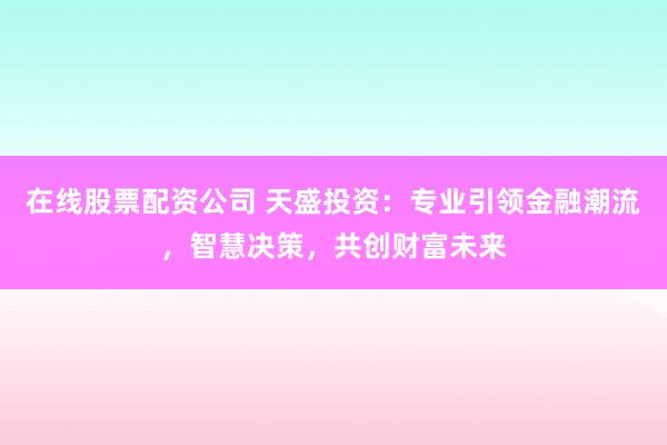 在线股票配资公司 天盛投资：专业引领金融潮流，智慧决策，共创财富未来