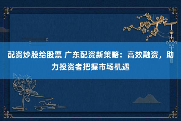配资炒股给股票 广东配资新策略：高效融资，助力投资者把握市场机遇