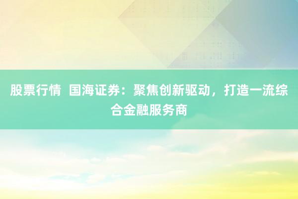 股票行情 国海证券:聚焦创新驱动,打造一流综合金融服务商