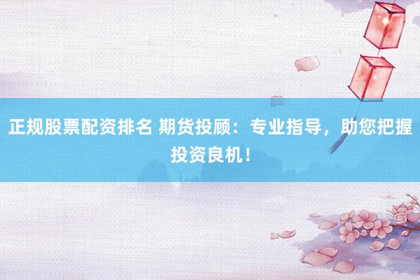 正规股票配资排名 期货投顾：专业指导，助您把握投资良机！