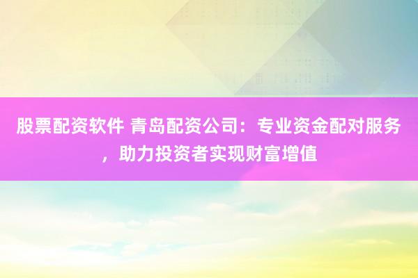 股票配资软件 青岛配资公司:专业资金配对服务,助力投资者实现财富增值