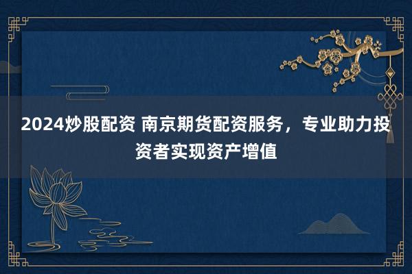 2024炒股配资 南京期货配资服务，专业助力投资者实现资产增值