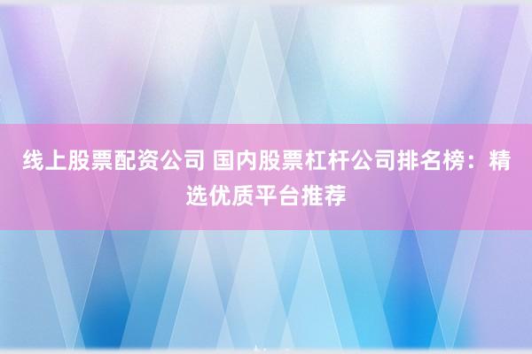 线上股票配资公司 国内股票杠杆公司排名榜：精选优质平台推荐