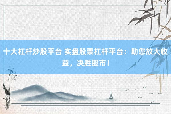 十大杠杆炒股平台 实盘股票杠杆平台：助您放大收益，决胜股市！