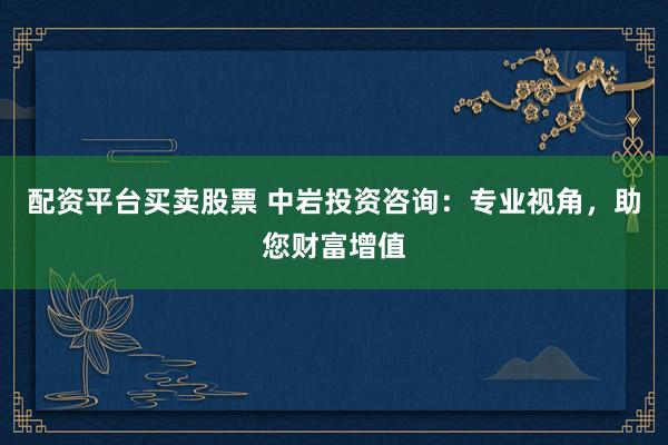 配资平台买卖股票 中岩投资咨询：专业视角，助您财富增值