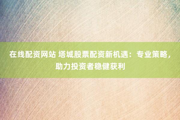 在线配资网站 塔城股票配资新机遇：专业策略，助力投资者稳健获利