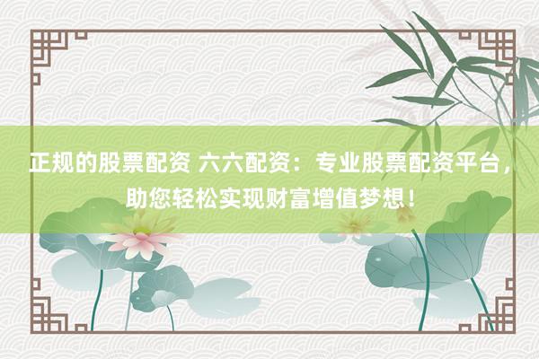 正规的股票配资 六六配资：专业股票配资平台，助您轻松实现财富增值梦想！