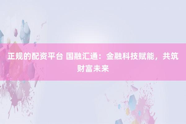 正规的配资平台 国融汇通：金融科技赋能，共筑财富未来