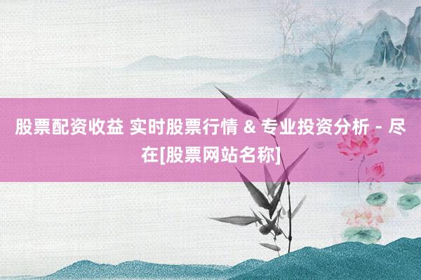 股票配资收益 实时股票行情 & 专业投资分析 - 尽在[股票网站名称]