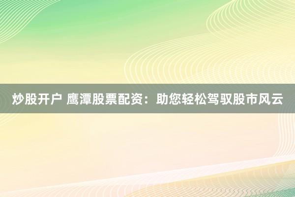炒股开户 鹰潭股票配资：助您轻松驾驭股市风云