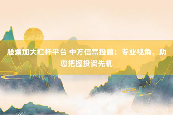 股票加大杠杆平台 中方信富投顾：专业视角，助您把握投资先机