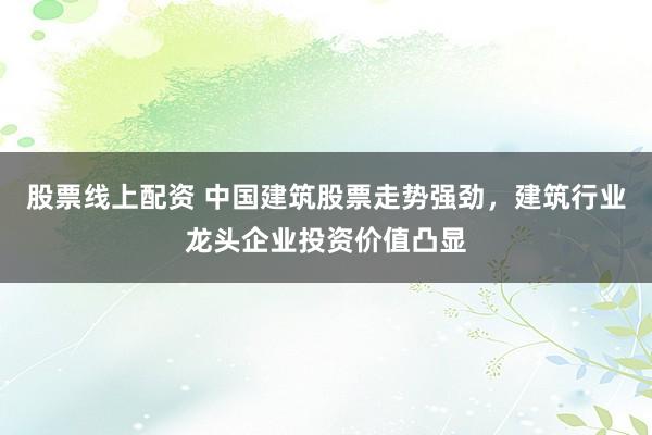 股票线上配资 中国建筑股票走势强劲，建筑行业龙头企业投资价值凸显