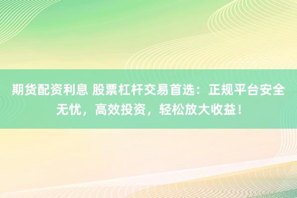 期货配资利息 股票杠杆交易首选：正规平台安全无忧，高效投资，轻松放大收益！