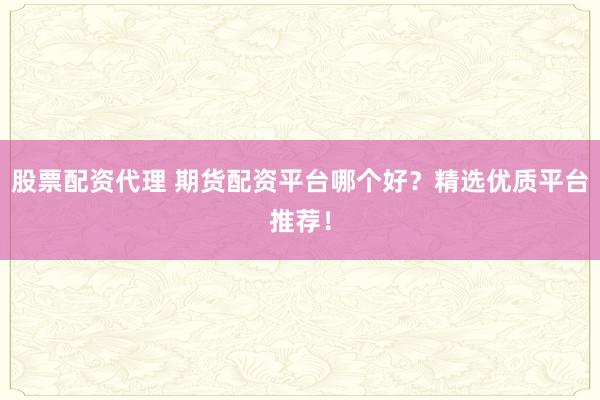 股票配资代理 期货配资平台哪个好？精选优质平台推荐！