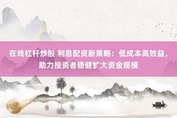 在线杠杆炒股 利息配资新策略：低成本高效益，助力投资者稳健扩大资金规模