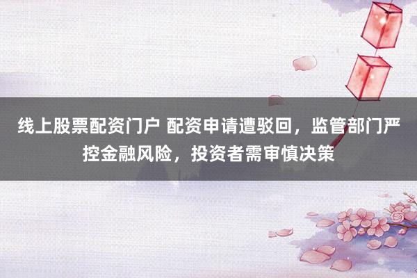 线上股票配资门户 配资申请遭驳回，监管部门严控金融风险，投资者需审慎决策