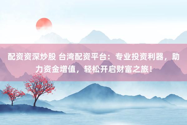 配资资深炒股 台湾配资平台：专业投资利器，助力资金增值，轻松开启财富之旅！