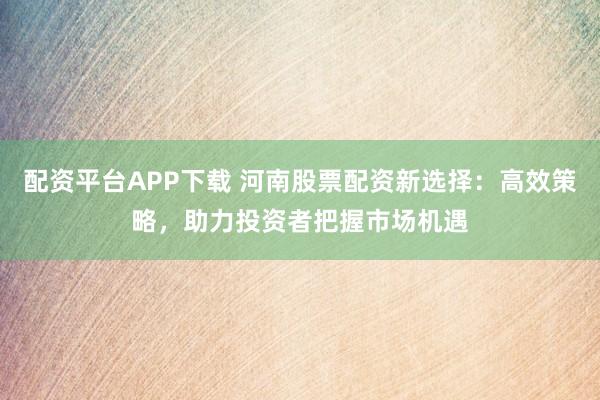 配资平台APP下载 河南股票配资新选择：高效策略，助力投资者把握市场机遇
