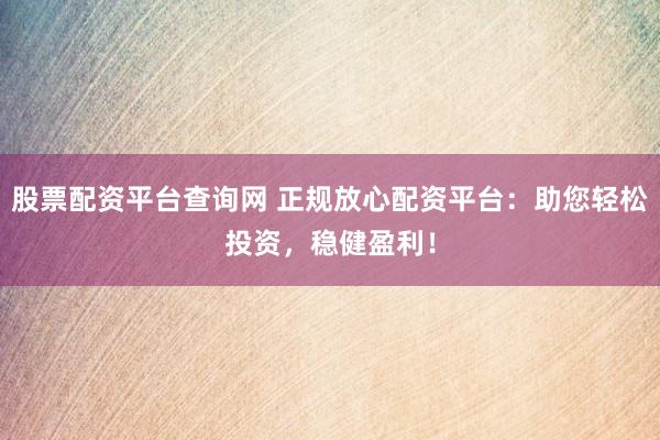 股票配资平台查询网 正规放心配资平台：助您轻松投资，稳健盈利！