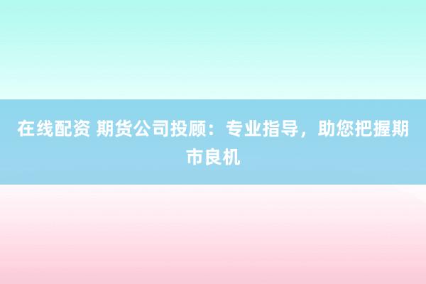 在线配资 期货公司投顾：专业指导，助您把握期市良机