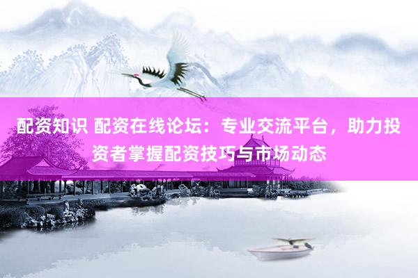 配资知识 配资在线论坛：专业交流平台，助力投资者掌握配资技巧与市场动态