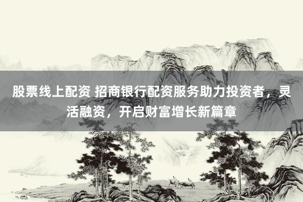 股票线上配资 招商银行配资服务助力投资者,灵活融资,开启财富增长新篇章
