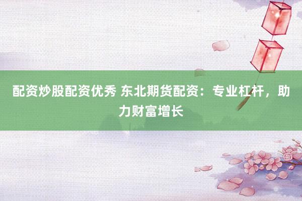 配资炒股配资优秀 东北期货配资：专业杠杆，助力财富增长