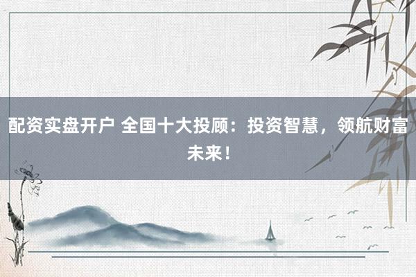 配资实盘开户 全国十大投顾：投资智慧，领航财富未来！