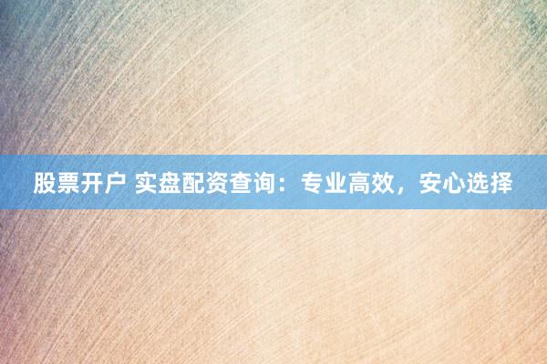 股票开户 实盘配资查询：专业高效，安心选择