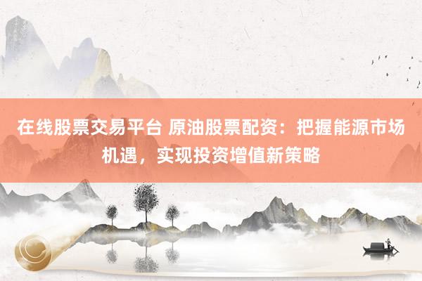 在线股票交易平台 原油股票配资:把握能源市场机遇,实现投资增值新策略
